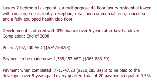 Luxury 2 bedroom Lakepoint is a multipurpose 44 floor luxury residential tower with concierge desk, lobby, reception, retail and commercial area, concourse and a fully equipped health club floor.

Development is offered with 0% finance over 5 years after key-handover. 
Completion: End of 2008

Price: 2,107,200 AED ($574,168.93)

Payment to be made now: 1,335,452 AED ($363,883.59)

Payment when completed: 771,747.20 ($210,285.34) is to be paid to the developer over 5-years paid every quarter, total of 20 payments equal to 3.5%.